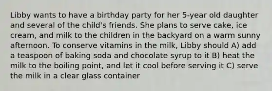 Libby wants to have a birthday party for her 5-year old daughter and several of the child's friends. She plans to serve cake, ice cream, and milk to the children in the backyard on a warm sunny afternoon. To conserve vitamins in the milk, Libby should A) add a teaspoon of baking soda and chocolate syrup to it B) heat the milk to the boiling point, and let it cool before serving it C) serve the milk in a clear glass container