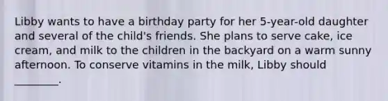 Libby wants to have a birthday party for her 5-year-old daughter and several of the child's friends. She plans to serve cake, ice cream, and milk to the children in the backyard on a warm sunny afternoon. To conserve vitamins in the milk, Libby should ________.