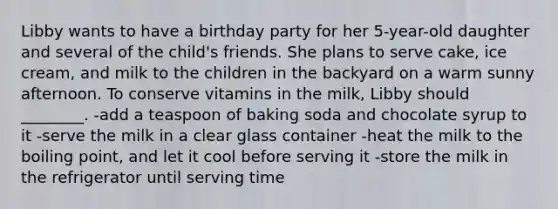 Libby wants to have a birthday party for her 5-year-old daughter and several of the child's friends. She plans to serve cake, ice cream, and milk to the children in the backyard on a warm sunny afternoon. To conserve vitamins in the milk, Libby should ________. -add a teaspoon of baking soda and chocolate syrup to it -serve the milk in a clear glass container -heat the milk to the boiling point, and let it cool before serving it -store the milk in the refrigerator until serving time