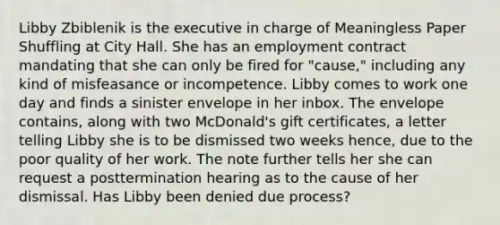 Libby Zbiblenik is the executive in charge of Meaningless Paper Shuffling at City Hall. She has an employment contract mandating that she can only be fired for "cause," including any kind of misfeasance or incompetence. Libby comes to work one day and finds a sinister envelope in her inbox. The envelope contains, along with two McDonald's gift certificates, a letter telling Libby she is to be dismissed two weeks hence, due to the poor quality of her work. The note further tells her she can request a posttermination hearing as to the cause of her dismissal. Has Libby been denied due process?