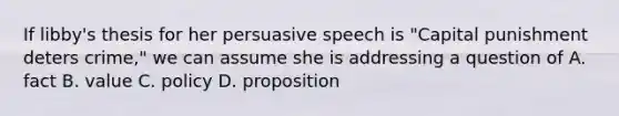 If libby's thesis for her persuasive speech is "Capital punishment deters crime," we can assume she is addressing a question of A. fact B. value C. policy D. proposition