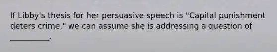 If Libby's thesis for her persuasive speech is "Capital punishment deters crime," we can assume she is addressing a question of __________.