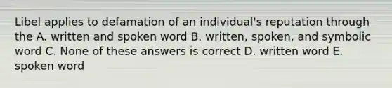 Libel applies to defamation of an individual's reputation through the A. written and spoken word B. written, spoken, and symbolic word C. None of these answers is correct D. written word E. spoken word