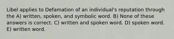 Libel applies to Defamation of an individual's reputation through the A) written, spoken, and symbolic word. B) None of these answers is correct. C) written and spoken word. D) spoken word. E) written word.