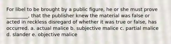 ​For libel to be brought by a public figure, he or she must prove _________, that the publisher knew the material was false or acted in reckless disregard of whether it was true or false, has occurred. a. ​actual malice b. ​subjective malice c. ​partial malice d. ​slander e. ​objective malice