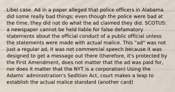 Libel case. Ad in a paper alleged that police officers in Alabama did some really bad things; even though the police were bad at the time, they did not do what the ad claimed they did. SCOTUS: a newspaper cannot be held liable for false defamatory statements about the official conduct of a public official unless the statements were made with actual malice. This "ad" was not just a regular ad, it was not commercial speech because it was designed to get a message out there (therefore, it's protected by the First Amendment, does not matter that the ad was paid for, nor does it matter that the NYT is a corporation) Using the Adams' administration's Sedition Act, court makes a leap to establish the actual malice standard (another card)