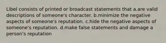 Libel consists of printed or broadcast statements that a.are valid descriptions of someone's character. b.minimize the negative aspects of someone's reputation. c.hide the negative aspects of someone's reputation. d.make false statements and damage a person's reputation