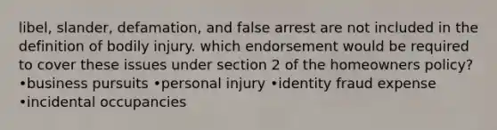 libel, slander, defamation, and false arrest are not included in the definition of bodily injury. which endorsement would be required to cover these issues under section 2 of the homeowners policy? •business pursuits •personal injury •identity fraud expense •incidental occupancies