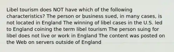 Libel tourism does NOT have which of the following characteristics? The person or business sued, in many cases, is not located in England The winning of libel cases in the U.S. led to England coining the term libel tourism The person suing for libel does not live or work in England The content was posted on the Web on servers outside of England