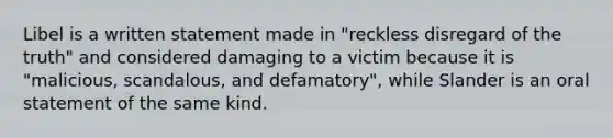 Libel is a written statement made in "reckless disregard of the truth" and considered damaging to a victim because it is "malicious, scandalous, and defamatory", while Slander is an oral statement of the same kind.