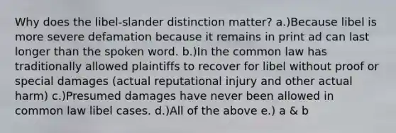 Why does the libel-slander distinction matter? a.)Because libel is more severe defamation because it remains in print ad can last longer than the spoken word. b.)In the common law has traditionally allowed plaintiffs to recover for libel without proof or special damages (actual reputational injury and other actual harm) c.)Presumed damages have never been allowed in common law libel cases. d.)All of the above e.) a & b