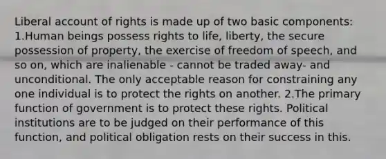 Liberal account of rights is made up of two basic components: 1.Human beings possess rights to life, liberty, the secure possession of property, the exercise of freedom of speech, and so on, which are inalienable - cannot be traded away- and unconditional. The only acceptable reason for constraining any one individual is to protect the rights on another. 2.The primary function of government is to protect these rights. Political institutions are to be judged on their performance of this function, and political obligation rests on their success in this.