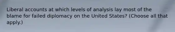 Liberal accounts at which levels of analysis lay most of the blame for failed diplomacy on the United States? (Choose all that apply.)