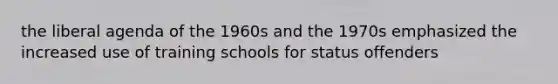 the liberal agenda of the 1960s and the 1970s emphasized the increased use of training schools for status offenders