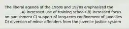 The liberal agenda of the 1960s and 1970s emphasized the ________. A) increased use of training schools B) increased focus on punishment C) support of long-term confinement of juveniles D) diversion of minor offenders from the juvenile justice system