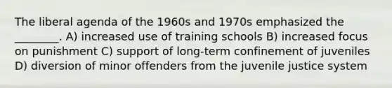 The liberal agenda of the 1960s and 1970s emphasized the ________. A) increased use of training schools B) increased focus on punishment C) support of long-term confinement of juveniles D) diversion of minor offenders from the juvenile justice system