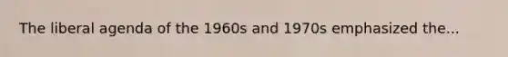 The liberal agenda of the 1960s and 1970s emphasized the...
