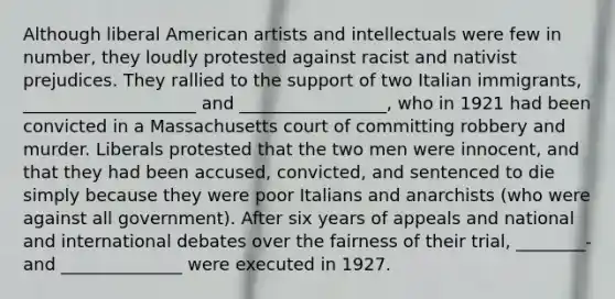 Although liberal American artists and intellectuals were few in number, they loudly protested against racist and nativist prejudices. They rallied to the support of two Italian immigrants, ____________________ and _________________, who in 1921 had been convicted in a Massachusetts court of committing robbery and murder. Liberals protested that the two men were innocent, and that they had been accused, convicted, and sentenced to die simply because they were poor Italians and anarchists (who were against all government). After six years of appeals and national and international debates over the fairness of their trial, ________- and ______________ were executed in 1927.