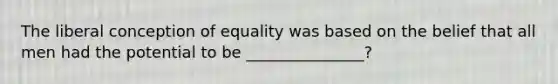 The liberal conception of equality was based on the belief that all men had the potential to be _______________?