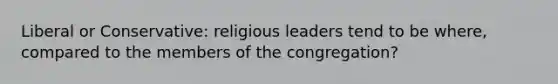 Liberal or Conservative: religious leaders tend to be where, compared to the members of the congregation?