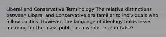 Liberal and Conservative Terminology The relative distinctions between Liberal and Conservative are familiar to individuals who follow politics. However, the language of ideology holds lesser meaning for the mass public as a whole. True or false?