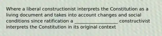 Where a liberal constructionist interprets the Constitution as a living document and takes into account changes and social conditions since ratification a ___________________ constructivist interprets the Constitution in its original context