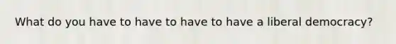 What do you have to have to have to have a liberal democracy?