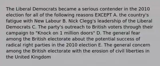 The Liberal Democrats became a serious contender in the 2010 election for all of the following reasons EXCEPT A. the country's fatigue with New Labour B. Nick Clegg's leadership of the Liberal Democrats C. The party's outreach to British voters through their campaign to "Knock on 1 million doors" D. The general fear among the British electorate about the potential success of radical right parties in the 2010 election E. The general concern among the British electorate with the erosion of civil liberties in the United Kingdom