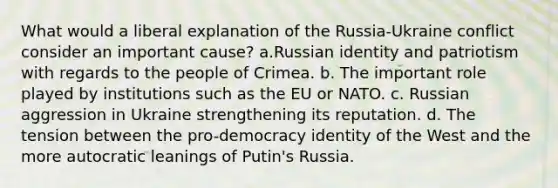 What would a liberal explanation of the Russia-Ukraine conflict consider an important cause? a.Russian identity and patriotism with regards to the people of Crimea. b. The important role played by institutions such as the EU or NATO. c. Russian aggression in Ukraine strengthening its reputation. d. The tension between the pro-democracy identity of the West and the more autocratic leanings of Putin's Russia.