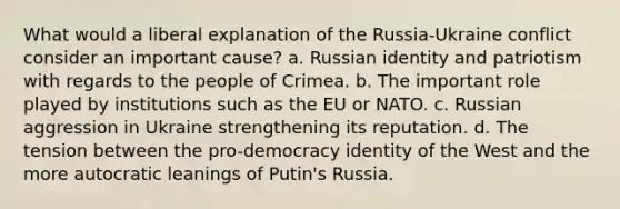 What would a liberal explanation of the Russia-Ukraine conflict consider an important cause? a. Russian identity and patriotism with regards to the people of Crimea. b. The important role played by institutions such as the EU or NATO. c. Russian aggression in Ukraine strengthening its reputation. d. The tension between the pro-democracy identity of the West and the more autocratic leanings of Putin's Russia.