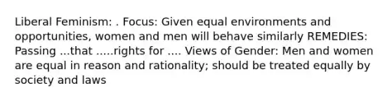 Liberal Feminism: . Focus: Given equal environments and opportunities, women and men will behave similarly REMEDIES: Passing ...that .....rights for .... Views of Gender: Men and women are equal in reason and rationality; should be treated equally by society and laws