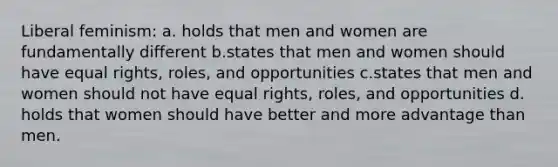 Liberal feminism: a. holds that men and women are fundamentally different b.states that men and women should have equal rights, roles, and opportunities c.states that men and women should not have equal rights, roles, and opportunities d. holds that women should have better and more advantage than men.