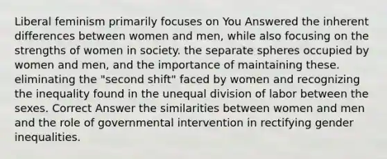 Liberal feminism primarily focuses on You Answered the inherent differences between women and men, while also focusing on the strengths of women in society. the separate spheres occupied by women and men, and the importance of maintaining these. eliminating the "second shift" faced by women and recognizing the inequality found in the unequal division of labor between the sexes. Correct Answer the similarities between women and men and the role of governmental intervention in rectifying gender inequalities.