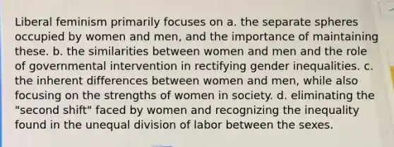 Liberal feminism primarily focuses on a. the separate spheres occupied by women and men, and the importance of maintaining these. b. the similarities between women and men and the role of governmental intervention in rectifying gender inequalities. c. the inherent differences between women and men, while also focusing on the strengths of women in society. d. eliminating the "second shift" faced by women and recognizing the inequality found in the unequal division of labor between the sexes.