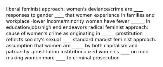 liberal feminist approach: women's deviance/crime are ____ responses to gender ____ that women experience in families and workplace -lower income/minority women have fewer ______ in education/jobs/high end endeavors radical feminist approach: cause of women's crime as originating in _____ -prostitution reflects society's sexual ____ standard marxist feminist approach: assumption that women are _____ by both capitalism and patriarchy -prostitution institutionalized women's ____ on men making women more ____ to criminal prosecution