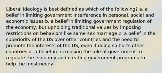 Liberal ideology is best defined as which of the following? a. a belief in limiting government interference in personal, social and economic issues b. a belief in limiting government regulation of the economy, but upholding traditional values by imposing restrictions on behaviors like same-sex marriage c. a belief in the superiority of the US over other countries and the need to promote the interests of the US, even if doing so hurts other countries d. a belief in increasing the role of government to regulate the economy and creating government programs to help the most needy