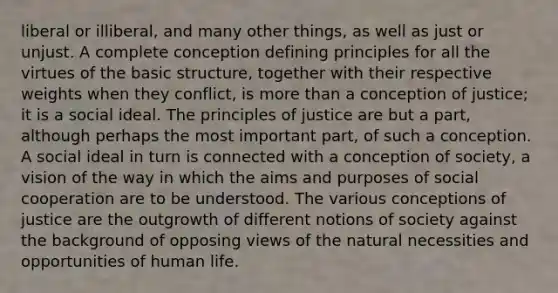 liberal or illiberal, and many other things, as well as just or unjust. A complete conception defining principles for all the virtues of the basic structure, together with their respective weights when they conflict, is more than a conception of justice; it is a social ideal. The principles of justice are but a part, although perhaps the most important part, of such a conception. A social ideal in turn is connected with a conception of society, a vision of the way in which the aims and purposes of social cooperation are to be understood. The various conceptions of justice are the outgrowth of different notions of society against the background of opposing views of the natural necessities and opportunities of human life.