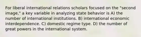 For liberal international relations scholars focused on the "second image," a key variable in analyzing state behavior is A) the number of international institutions. B) international economic interdependence. C) domestic regime type. D) the number of great powers in the international system.