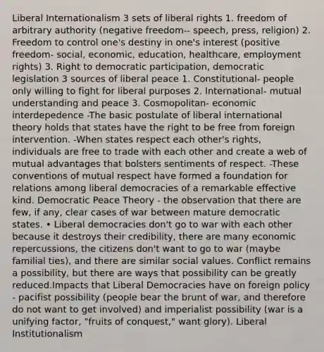 Liberal Internationalism 3 sets of liberal rights 1. freedom of arbitrary authority (negative freedom-- speech, press, religion) 2. Freedom to control one's destiny in one's interest (positive freedom- social, economic, education, healthcare, employment rights) 3. Right to democratic participation, democratic legislation 3 sources of liberal peace 1. Constitutional- people only willing to fight for liberal purposes 2. International- mutual understanding and peace 3. Cosmopolitan- economic interdepedence -The basic postulate of liberal international theory holds that states have the right to be free from foreign intervention. -When states respect each other's rights, individuals are free to trade with each other and create a web of mutual advantages that bolsters sentiments of respect. -These conventions of mutual respect have formed a foundation for relations among liberal democracies of a remarkable effective kind. Democratic Peace Theory - the observation that there are few, if any, clear cases of war between mature democratic states. • Liberal democracies don't go to war with each other because it destroys their credibility, there are many economic repercussions, the citizens don't want to go to war (maybe familial ties), and there are similar social values. Conflict remains a possibility, but there are ways that possibility can be greatly reduced.Impacts that Liberal Democracies have on foreign policy - pacifist possibility (people bear the brunt of war, and therefore do not want to get involved) and imperialist possibility (war is a unifying factor, "fruits of conquest," want glory). Liberal Institutionalism