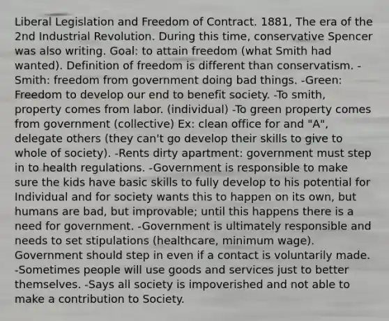 Liberal Legislation and Freedom of Contract. 1881, The era of the 2nd Industrial Revolution. During this time, conservative Spencer was also writing. Goal: to attain freedom (what Smith had wanted). Definition of freedom is different than conservatism. -Smith: freedom from government doing bad things. -Green: Freedom to develop our end to benefit society. -To smith, property comes from labor. (individual) -To green property comes from government (collective) Ex: clean office for and "A", delegate others (they can't go develop their skills to give to whole of society). -Rents dirty apartment: government must step in to health regulations. -Government is responsible to make sure the kids have basic skills to fully develop to his potential for Individual and for society wants this to happen on its own, but humans are bad, but improvable; until this happens there is a need for government. -Government is ultimately responsible and needs to set stipulations (healthcare, minimum wage). Government should step in even if a contact is voluntarily made. -Sometimes people will use goods and services just to better themselves. -Says all society is impoverished and not able to make a contribution to Society.