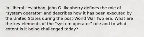 In Liberal Leviathan, John G. Ikenberry defines the role of "system operator" and describes how it has been executed by the United States during the post-World War Two era. What are the key elements of the "system operator" role and to what extent is it being challenged today?