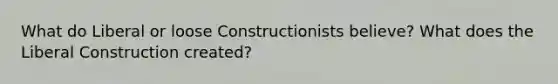 What do Liberal or loose Constructionists believe? What does the Liberal Construction created?