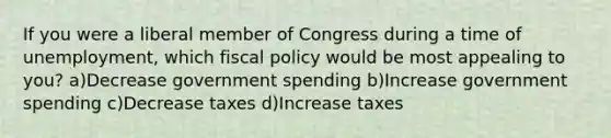 If you were a liberal member of Congress during a time of unemployment, which fiscal policy would be most appealing to you? a)Decrease government spending b)Increase government spending c)Decrease taxes d)Increase taxes