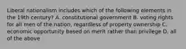 Liberal nationalism includes which of the following elements in the 19th century? A. constitutional government B. voting rights for all men of the nation, regardless of property ownership C. economic opportunity based on merit rather than privilege D. all of the above