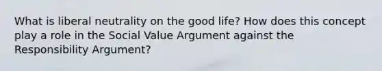 What is liberal neutrality on the good life? How does this concept play a role in the Social Value Argument against the Responsibility Argument?