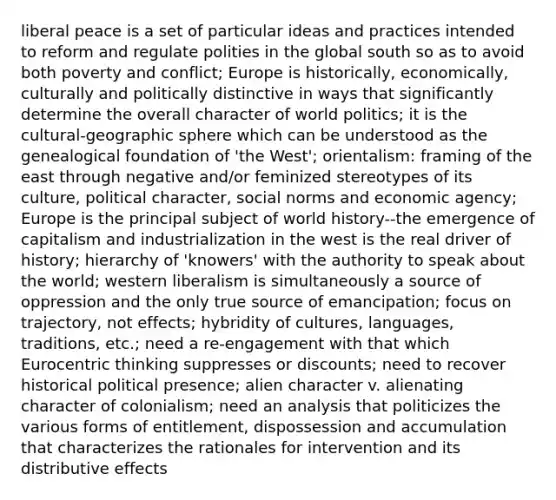 liberal peace is a set of particular ideas and practices intended to reform and regulate polities in the global south so as to avoid both poverty and conflict; Europe is historically, economically, culturally and politically distinctive in ways that significantly determine the overall character of world politics; it is the cultural-geographic sphere which can be understood as the genealogical foundation of 'the West'; orientalism: framing of the east through negative and/or feminized stereotypes of its culture, political character, social norms and economic agency; Europe is the principal subject of world history--the emergence of capitalism and industrialization in the west is the real driver of history; hierarchy of 'knowers' with the authority to speak about the world; western liberalism is simultaneously a source of oppression and the only true source of emancipation; focus on trajectory, not effects; hybridity of cultures, languages, traditions, etc.; need a re-engagement with that which Eurocentric thinking suppresses or discounts; need to recover historical political presence; alien character v. alienating character of colonialism; need an analysis that politicizes the various forms of entitlement, dispossession and accumulation that characterizes the rationales for intervention and its distributive effects