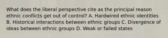 What does the liberal perspective cite as the principal reason ethnic conflicts get out of control? A. Hardwired ethnic identities B. Historical interactions between ethnic groups C. Divergence of ideas between ethnic groups D. Weak or failed states