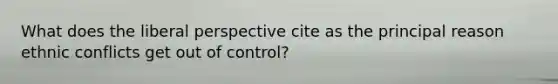 What does the liberal perspective cite as the principal reason ethnic conflicts get out of control?