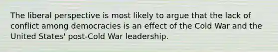 The liberal perspective is most likely to argue that the lack of conflict among democracies is an effect of the Cold War and the United States' post-Cold War leadership.