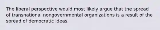 The liberal perspective would most likely argue that the spread of transnational nongovernmental organizations is a result of the spread of democratic ideas.